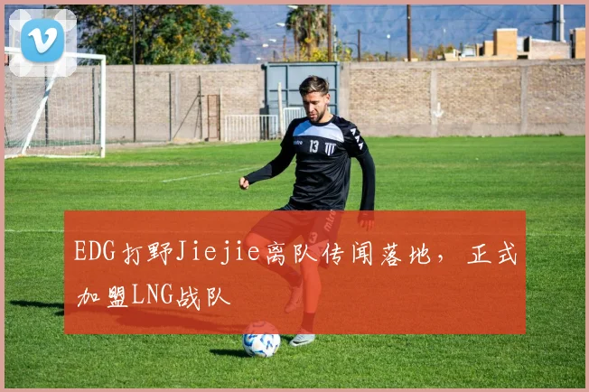 EDG打野Jiejie离队传闻落地，正式加盟LNG战队