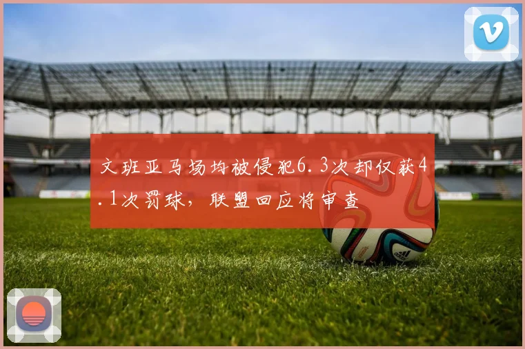 文班亚马场均被侵犯6.3次却仅获4.1次罚球,联盟回应将审查