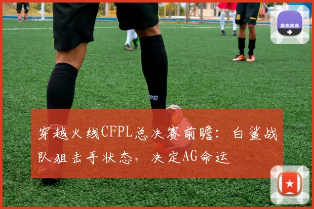 穿越火线CFPL总决赛前瞻：白鲨战队狙击手状态，决定AG命运
