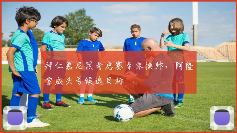 拜仁慕尼黑考虑赛季末换帅，阿隆索成头号候选目标