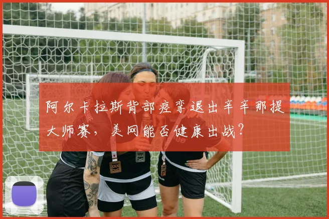 阿尔卡拉斯背部痉挛退出辛辛那提大师赛，美网能否健康出战？