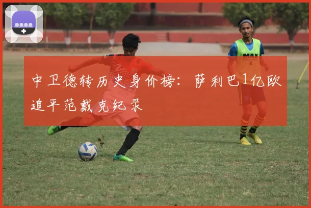 中卫德转历史身价榜:萨利巴1亿欧追平范戴克纪录
