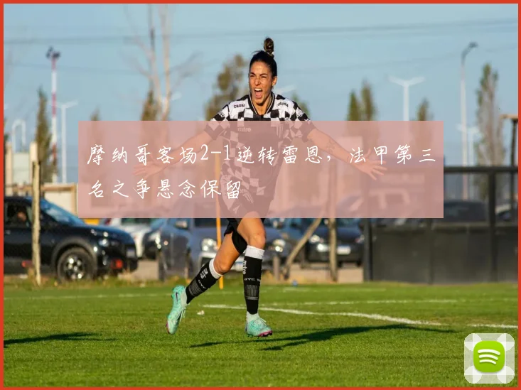 摩纳哥客场2-1逆转雷恩，法甲第三名之争悬念保留
