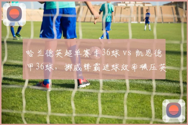 哈兰德英超单赛季36球 vs 凯恩德甲36球，挪威锋霸进球效率碾压英格兰队长