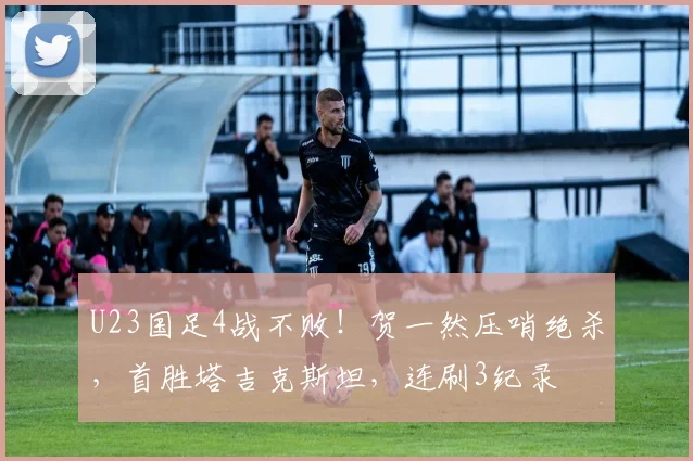 U23国足4战不败！贺一然压哨绝杀，首胜塔吉克斯坦，连刷3纪录