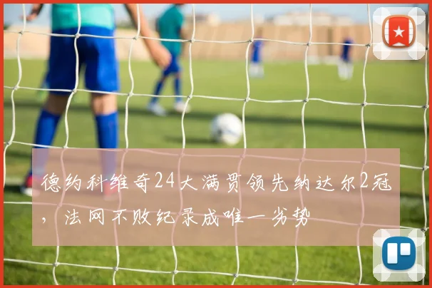 德约科维奇24大满贯领先纳达尔2冠，法网不败纪录成唯一劣势